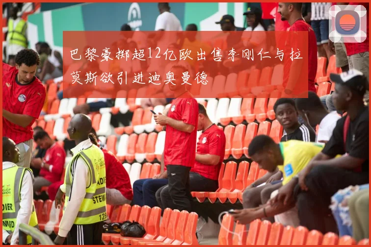 巴黎豪掷超12亿欧出售李刚仁与拉莫斯欲引进迪奥曼德