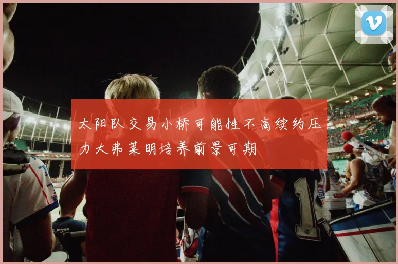 太阳队交易小桥可能性不高续约压力大弗莱明培养前景可期