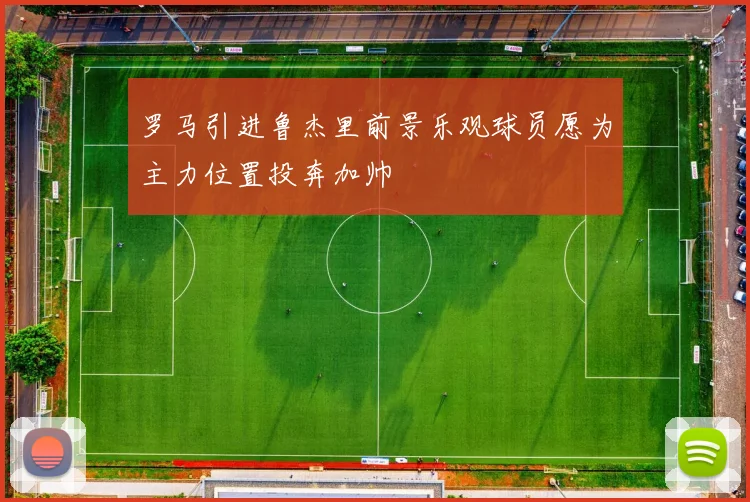 罗马引进鲁杰里前景乐观球员愿为主力位置投奔加帅