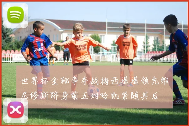 世界杯金靴争夺战梅西遥遥领先维尼修斯跻身前五姆哈凯紧随其后
