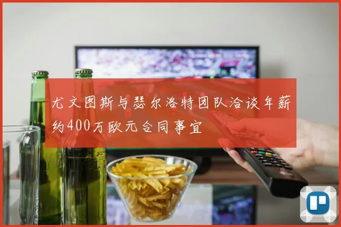 尤文图斯与瑟尔洛特团队洽谈年薪约400万欧元合同事宜