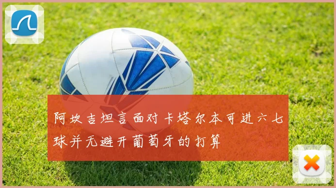 阿坎吉坦言面对卡塔尔本可进六七球并无避开葡萄牙的打算