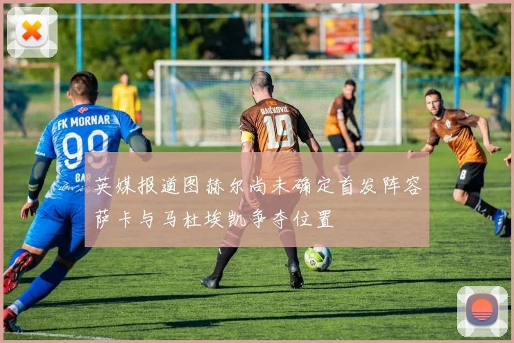 英媒报道图赫尔尚未确定首发阵容萨卡与马杜埃凯争夺位置