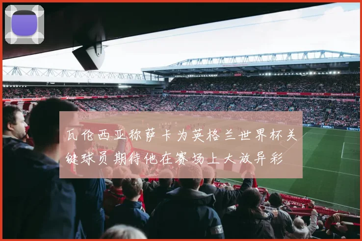 瓦伦西亚称萨卡为英格兰世界杯关键球员期待他在赛场上大放异彩