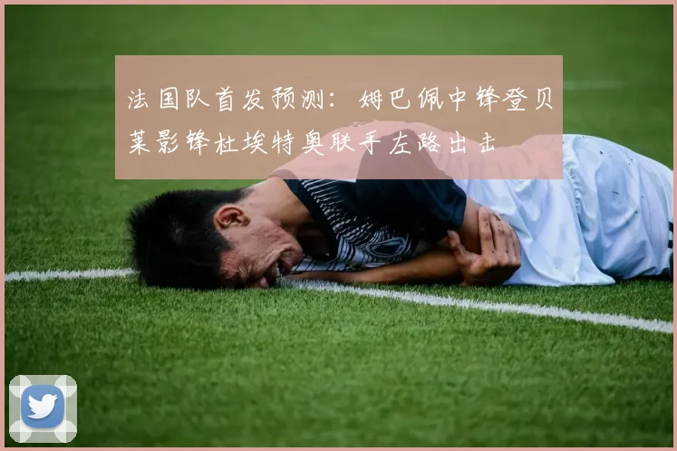 法国队首发预测：姆巴佩中锋登贝莱影锋杜埃特奥联手左路出击