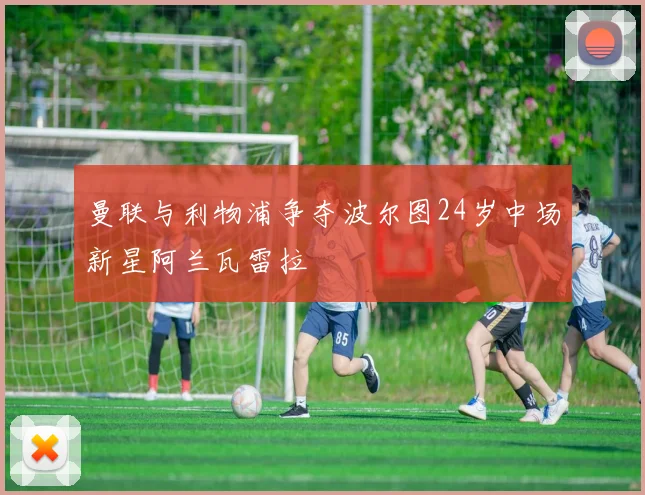 曼联与利物浦争夺波尔图24岁中场新星阿兰瓦雷拉