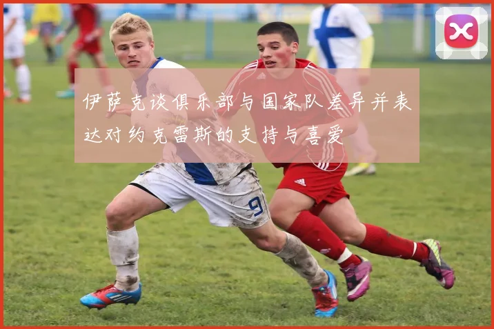 伊萨克谈俱乐部与国家队差异并表达对约克雷斯的支持与喜爱