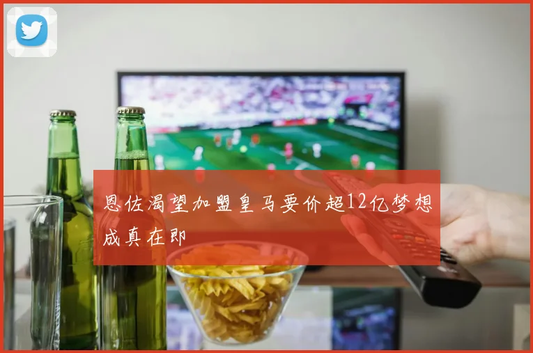 恩佐渴望加盟皇马要价超12亿梦想成真在即