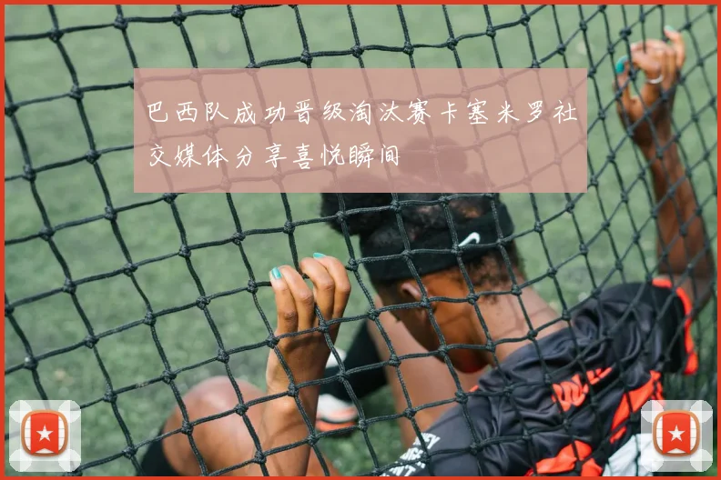 巴西队成功晋级淘汰赛卡塞米罗社交媒体分享喜悦瞬间