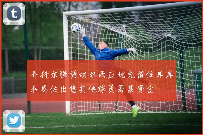 乔科尔强调切尔西应优先留住库库和恩佐出售其他球员筹集资金