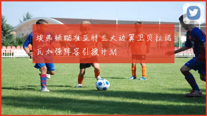 埃弗顿瞄准亚特兰大边翼卫贝拉诺瓦加强阵容引援计划